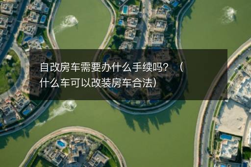 自改房车需要办什么手续吗？（什么车可以改装房车合法）
