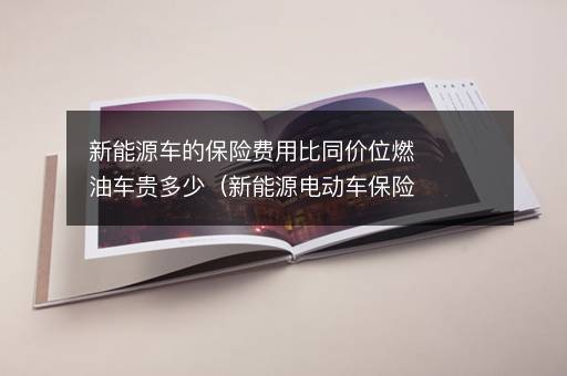 新能源车的保险费用比同价位燃油车贵多少（新能源电动车保险费用）