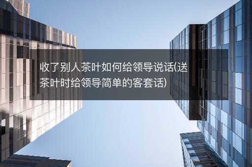 收了别人茶叶如何给领导说话(送茶叶时给领导简单的客套话)