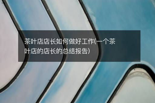 茶叶店店长如何做好工作(一个茶叶店的店长的总结报告)