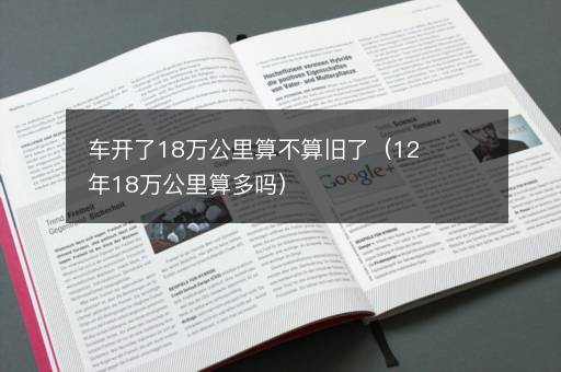 车开了18万公里算不算旧了（12年18万公里算多吗）
