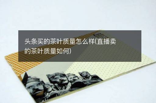 头条买的茶叶质量怎么样(直播卖的茶叶质量如何)