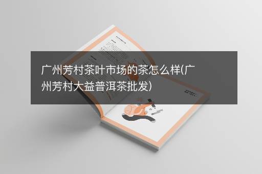 广州芳村茶叶市场的茶怎么样(广州芳村大益普洱茶批发)